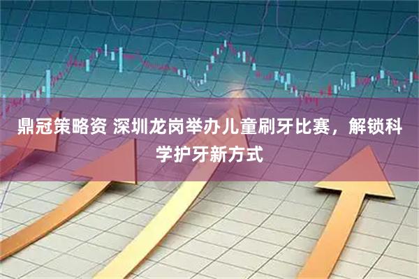 鼎冠策略资 深圳龙岗举办儿童刷牙比赛，解锁科学护牙新方式