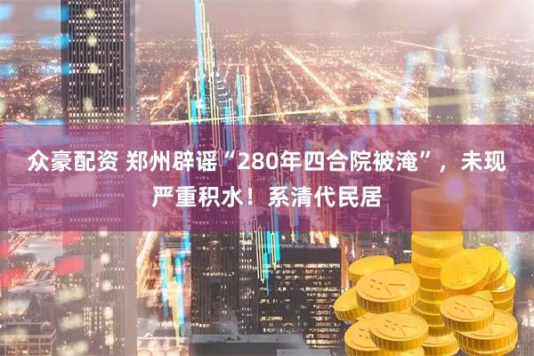 众豪配资 郑州辟谣“280年四合院被淹”，未现严重积水！系清代民居