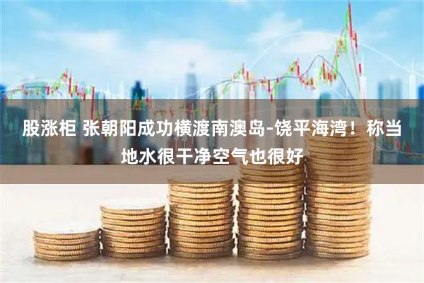 股涨柜 张朝阳成功横渡南澳岛-饶平海湾！称当地水很干净空气也很好