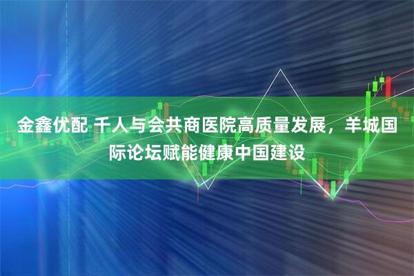 金鑫优配 千人与会共商医院高质量发展，羊城国际论坛赋能健康中国建设
