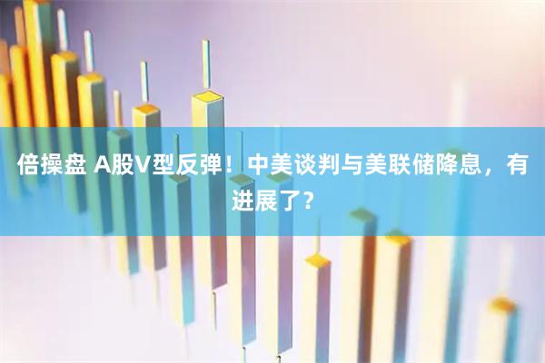 倍操盘 A股V型反弹！中美谈判与美联储降息，有进展了？