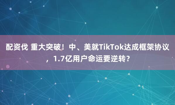 配资伐 重大突破！中、美就TikTok达成框架协议，1.7亿用户命运要逆转？