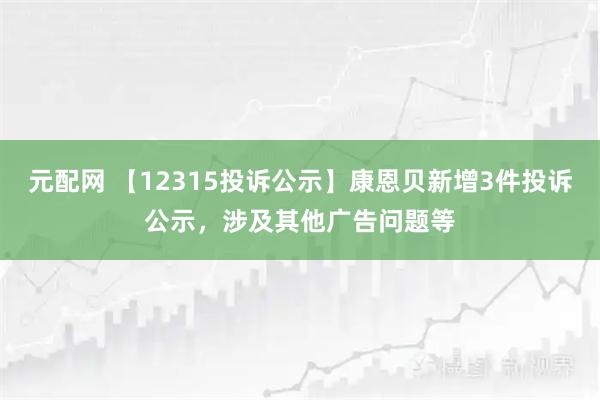 元配网 【12315投诉公示】康恩贝新增3件投诉公示，涉及其他广告问题等