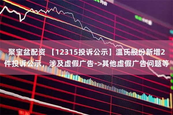 聚宝盆配资 【12315投诉公示】温氏股份新增2件投诉公示，涉及虚假广告->其他虚假广告问题等