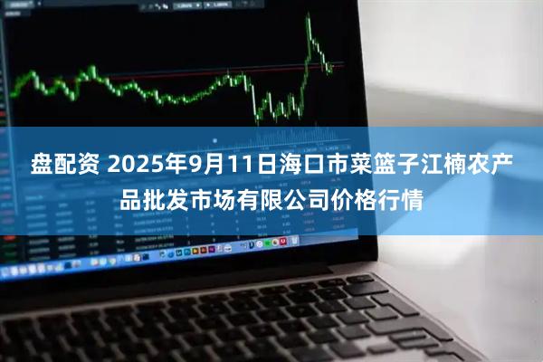 盘配资 2025年9月11日海口市菜篮子江楠农产品批发市场有限公司价格行情