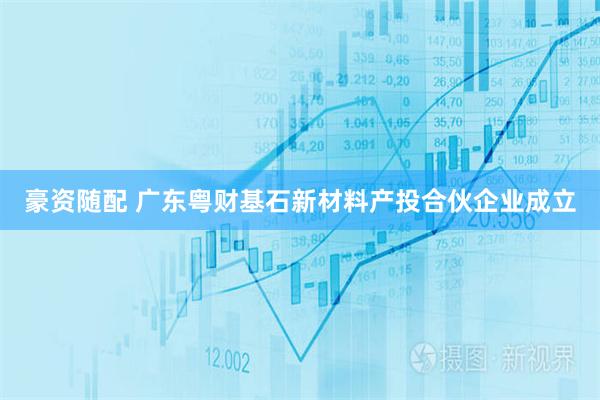 豪资随配 广东粤财基石新材料产投合伙企业成立