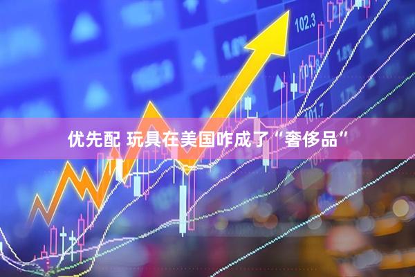 优先配 玩具在美国咋成了“奢侈品”