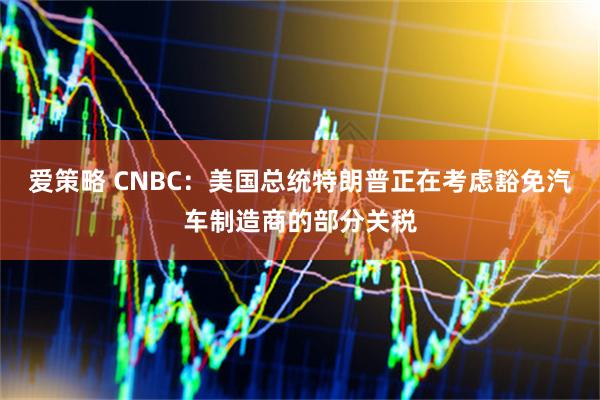 爱策略 CNBC：美国总统特朗普正在考虑豁免汽车制造商的部分关税
