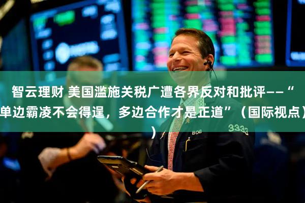 智云理财 美国滥施关税广遭各界反对和批评——“单边霸凌不会得逞，多边合作才是正道”（国际视点）