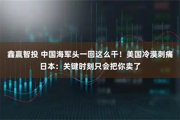 鑫赢智投 中国海军头一回这么干！美国冷漠刺痛日本：关键时刻只会把你卖了