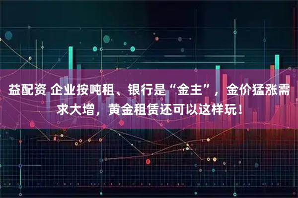 益配资 企业按吨租、银行是“金主”，金价猛涨需求大增，黄金租赁还可以这样玩！