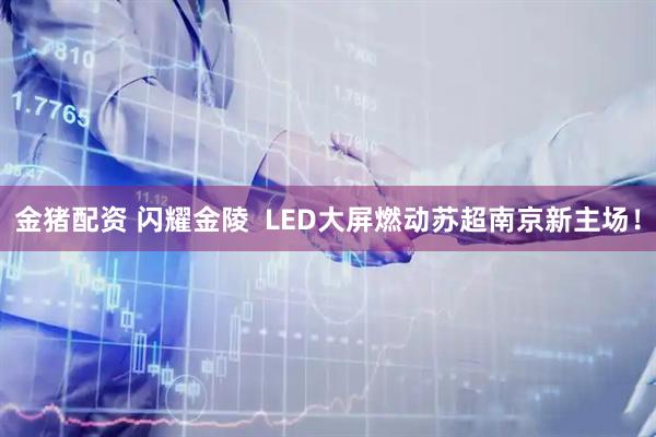 金猪配资 闪耀金陵  LED大屏燃动苏超南京新主场！