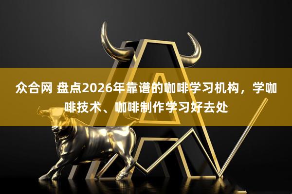 众合网 盘点2026年靠谱的咖啡学习机构，学咖啡技术、咖啡制作学习好去处