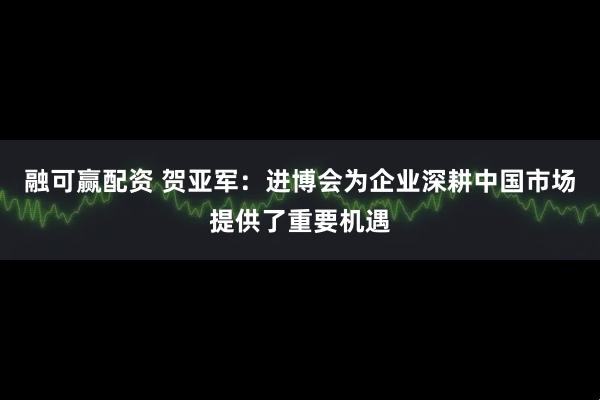 融可赢配资 贺亚军：进博会为企业深耕中国市场提供了重要机遇