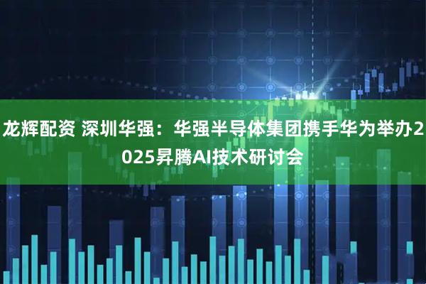 龙辉配资 深圳华强：华强半导体集团携手华为举办2025昇腾AI技术研讨会