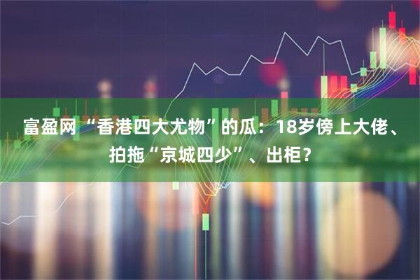 富盈网 “香港四大尤物”的瓜：18岁傍上大佬、拍拖“京城四少”、出柜？