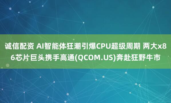 诚信配资 AI智能体狂潮引爆CPU超级周期 两大x86芯片巨头携手高通(QCOM.US)奔赴狂野牛市