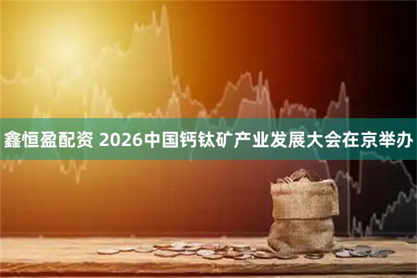 鑫恒盈配资 2026中国钙钛矿产业发展大会在京举办