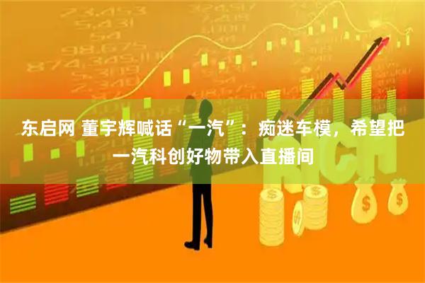 东启网 董宇辉喊话“一汽”：痴迷车模，希望把一汽科创好物带入直播间